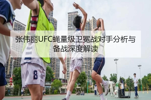 张伟丽UFC蝇量级卫冕战对手分析与备战深度解读
