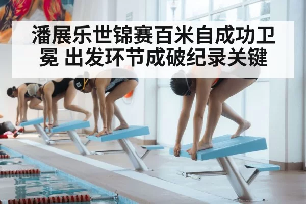 潘展乐世锦赛百米自成功卫冕 出发环节成破纪录关键
