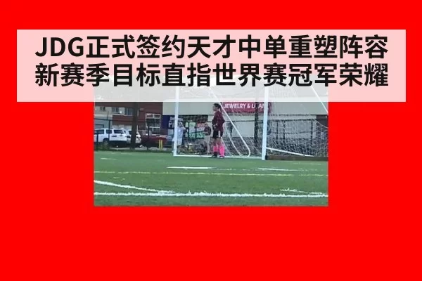 JDG正式签约天才中单重塑阵容新赛季目标直指世界赛冠军荣耀