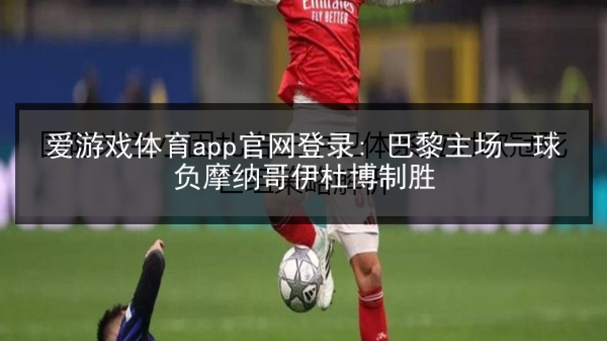 爱游戏体育app官网登录: 巴黎主场一球负摩纳哥伊杜博制胜 爱游戏体育app官网登录: 巴黎主场一球负摩纳哥伊杜博制胜