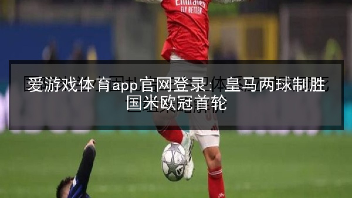 爱游戏体育app官网登录: 皇马两球制胜国米欧冠首轮 爱游戏体育app官网登录: 皇马两球制胜国米欧冠首轮
